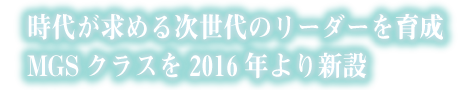 時代が求める次世代のリーダーを育成MGSクラスを2016年より新設