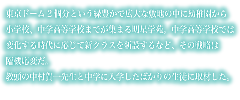 東京ドーム2個分という緑豊かで広大な敷地の中に幼稚園から小学校、中学高等学校までが集まる明星学苑。中学高等学校では変化する時代に応じて新クラスを新設するなど、その戦略は臨機応変だ。教頭の中村賀一先生と中学に入学したばかりの生徒に取材した。