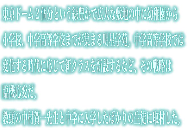 東京ドーム2個分という緑豊かで広大な敷地の中に幼稚園から小学校、中学高等学校までが集まる明星学苑。中学高等学校では変化する時代に応じて新クラスを新設するなど、その戦略は臨機応変だ。教頭の中村賀一先生と中学に入学したばかりの生徒に取材した。