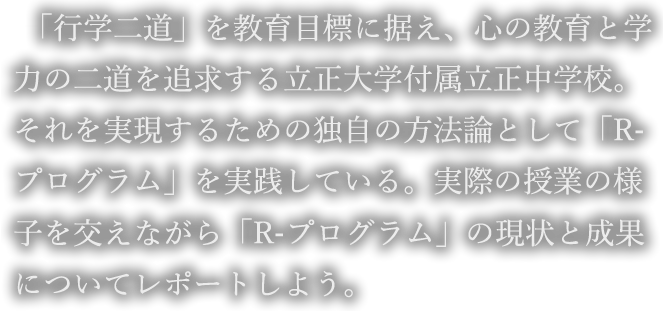 「行学二道」を教育目標に据え、心の教育と学力の二道を追求する立正大学付属立正中学校。それを実現するための独自の方法論として「R-プログラム」を実践している。実際の授業の様子を交えながら「R-プログラム」の現状と成果についてレポートしよう。