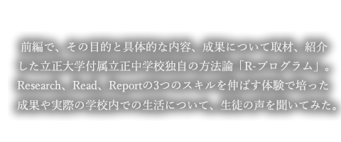 前編で、その目的と具体的な内容、成果について取材、紹介した立正大学付属立正中学校独自の方法論「R-プログラム」。Research、Read、Reportの3つのスキルを伸ばす体験で培った成果や実際の学校内での生活について、生徒の声を聞いてみた。
