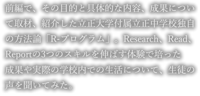 前編で、その目的と具体的な内容、成果について取材、紹介した立正大学付属立正中学校独自の方法論「R-プログラム」。Research、Read、Reportの3つのスキルを伸ばす体験で培った成果や実際の学校内での生活について、生徒の声を聞いてみた。
