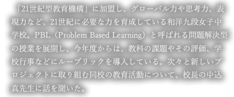 「21世紀型教育機構」に加盟し、グローバル力や思考力、表現力など、21世紀に必要な力を育成している和洋九段女子中学校。PBL（Problem Based Learning）と呼ばれる問題解決型の授業を展開し、今年度からは、教科の課題やその評価、学校行事などにルーブリックを導入している。次々と新しいプロジェクトに取り組む同校の教育活動について、校長の中込真先生に話を聞いた。