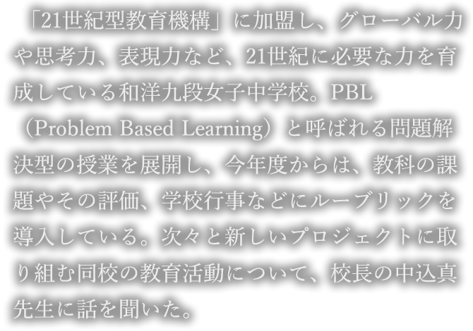 「21世紀型教育機構」に加盟し、グローバル力や思考力、表現力など、21世紀に必要な力を育成している和洋九段女子中学校。PBL（Problem Based Learning）と呼ばれる問題解決型の授業を展開し、今年度からは、教科の課題やその評価、学校行事などにルーブリックを導入している。次々と新しいプロジェクトに取り組む同校の教育活動について、校長の中込真先生に話を聞いた。