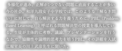 「多様化が進み、正解が1つでない問題に直面することが多い今の社会。和洋九段女子中学校では、このような「解なき問い」に対して、自ら解決する力を養うために、PBL（Problem Based Learning）と呼ばれる問題解決型の授業を導入している。生徒が主体的に考察、議論、プレゼンテーションを行うなかで、協働性や論理的思考力を培うPBL。その詳細を入試広報室長の川上武彦先生に聞いた。