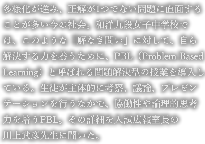 多様化が進み、正解が1つでない問題に直面することが多い今の社会。和洋九段女子中学校では、このような「解なき問い」に対して、自ら解決する力を養うために、PBL（Problem Based Learning）と呼ばれる問題解決型の授業を導入している。生徒が主体的に考察、議論、プレゼンテーションを行うなかで、協働性や論理的思考力を培うPBL。その詳細を入試広報室長の川上武彦先生に聞いた。