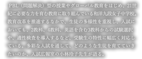 PBL（問題解決）型の授業やグローバル教育をはじめ、21世紀に必要な力を育む教育に取り組んでいる和洋九段女子中学校。教育改革を推進するなかで、生徒の多様性を重視し、入試においても、2教科、4教科、英語を含む3教科からの試験選択や、適性検査を導入するなど、受験生の特性に幅広く対応している。多彩な入試を通して、どのような生徒を育てていきたいのか、入試広報室の小林玲子先生が語る。