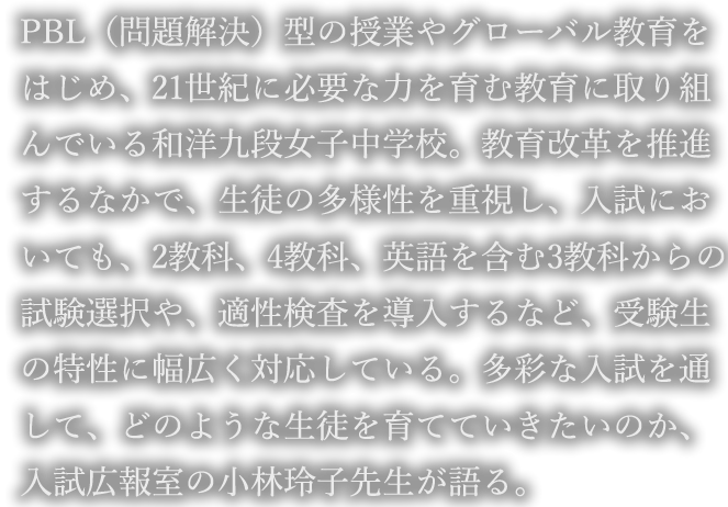 PBL（問題解決）型の授業やグローバル教育をはじめ、21世紀に必要な力を育む教育に取り組んでいる和洋九段女子中学校。教育改革を推進するなかで、生徒の多様性を重視し、入試においても、2教科、4教科、英語を含む3教科からの試験選択や、適性検査を導入するなど、受験生の特性に幅広く対応している。多彩な入試を通して、どのような生徒を育てていきたいのか、入試広報室の小林玲子先生が語る。